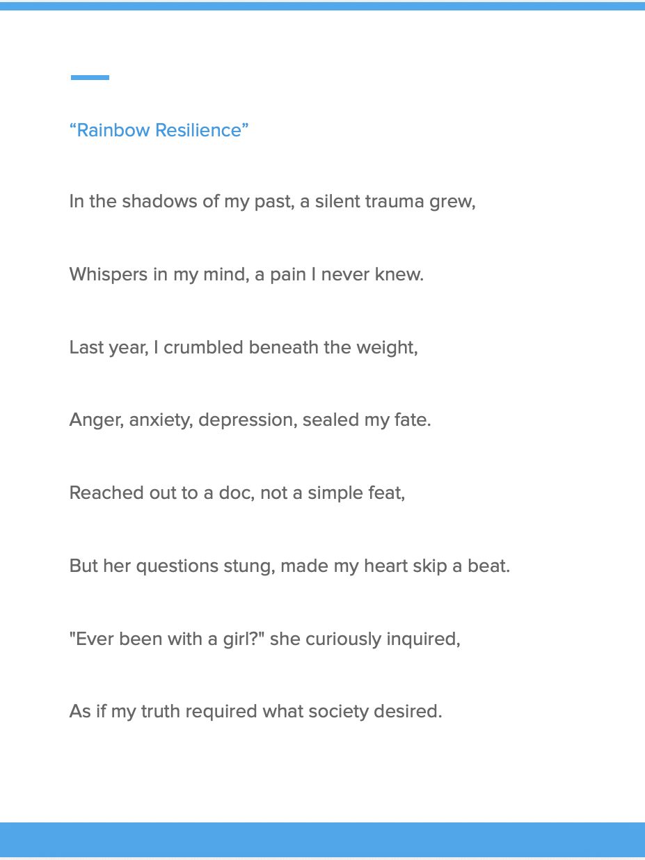 A snippet of a poem that reads: “Rainbow Resilience” In the shadows of my past, a silent trauma grew, Whispers in my mind, a pain I never knew. Last year, I crumbled beneath the weight, Anger, anxiety, depression, sealed my fate. Reached out to a doc, not a simple feat, But her questions stung, made my heart skip a beat. "Ever been with a girl?" she curiously inquired, As if my truth required what society desired.