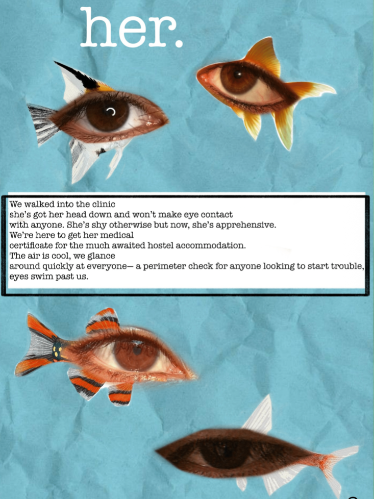 The image shows one page of the zine made by Nanki. A blue coloured page filled with cut outs of human eyes shaped as different types of aquarium fishes. On the top is the word 'her' in a bigger font. In the middle inside a text box are the following words: 'We walked into the clinic, she's got her head down and wont make eye contact, with anyone. She's shy otherwise but now, she's apprehensive. We're here to get her medical, certificate for the much awaited hostel accommodation. The air is cool, we glance, around quickly at everyone—a perimeter check for anyone looking to start trouble, eyes swim past us.'